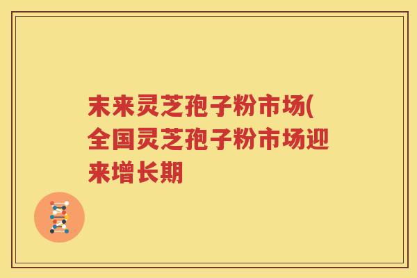 末来灵芝孢子粉市场(全国灵芝孢子粉市场迎来增长期