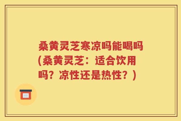 桑黄灵芝寒凉吗能喝吗(桑黄灵芝：适合饮用吗？凉性还是热性？)