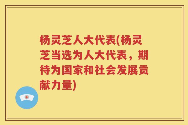 杨灵芝人大代表(杨灵芝当选为人大代表，期待为国家和社会发展贡献力量)