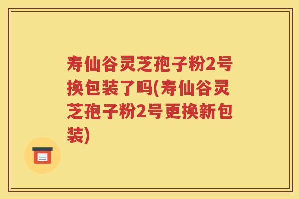 寿仙谷灵芝孢子粉2号换包装了吗(寿仙谷灵芝孢子粉2号更换新包装)