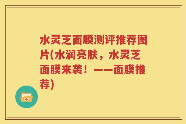 水灵芝面膜测评推荐图片(水润亮肤，水灵芝面膜来袭！——面膜推荐)