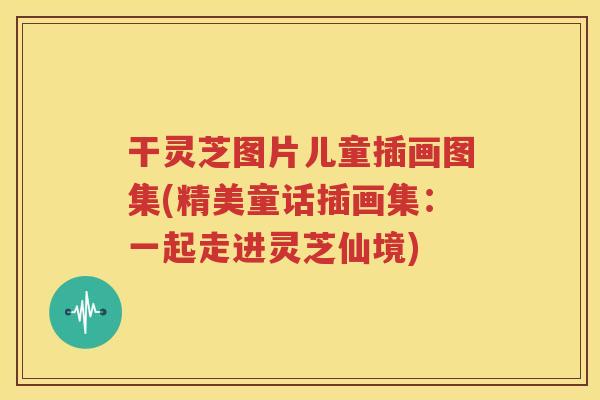干灵芝图片儿童插画图集(精美童话插画集：一起走进灵芝仙境)
