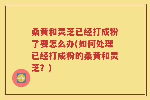 桑黄和灵芝已经打成粉了要怎么办(如何处理已经打成粉的桑黄和灵芝？)