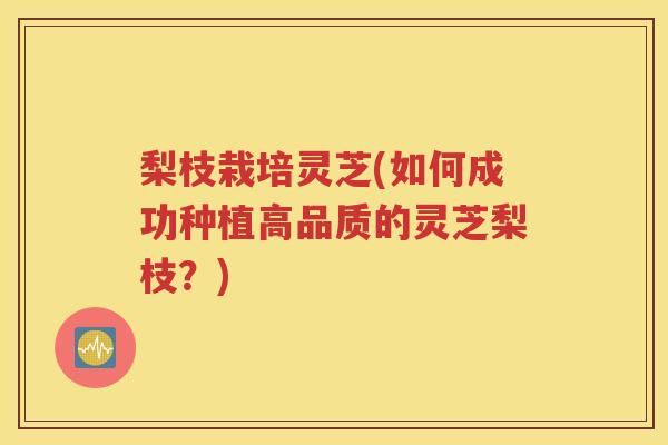 梨枝栽培灵芝(如何成功种植高品质的灵芝梨枝？)