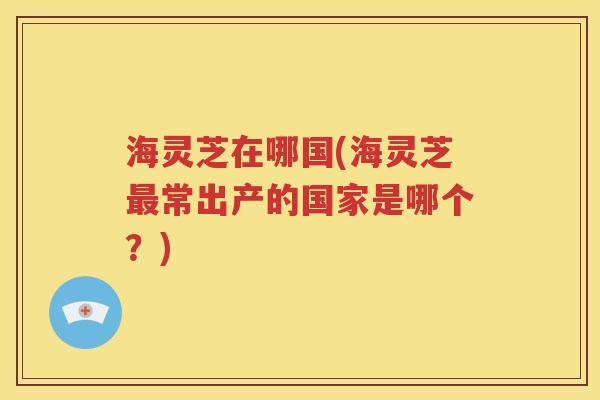海灵芝在哪国(海灵芝最常出产的国家是哪个？)