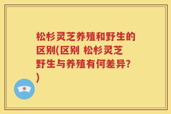 松杉灵芝养殖和野生的区别(区别 松杉灵芝野生与养殖有何差异？)