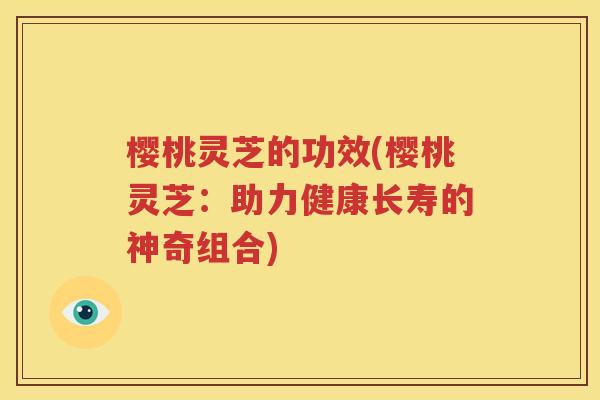 樱桃灵芝的功效(樱桃灵芝：助力健康长寿的神奇组合)