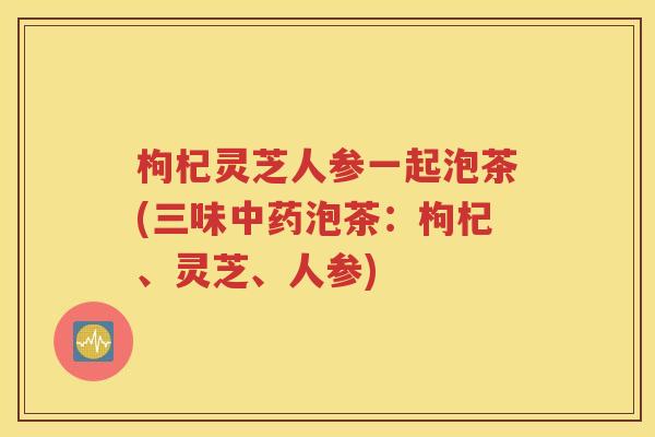 枸杞灵芝人参一起泡茶(三味中药泡茶：枸杞、灵芝、人参)