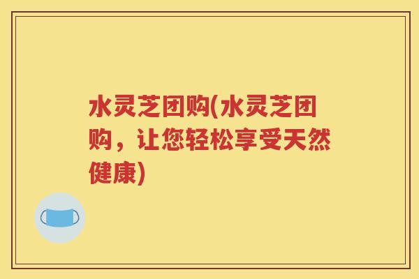 水灵芝团购(水灵芝团购，让您轻松享受天然健康)