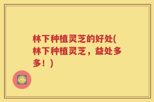 林下种植灵芝的好处(林下种植灵芝，益处多多！)