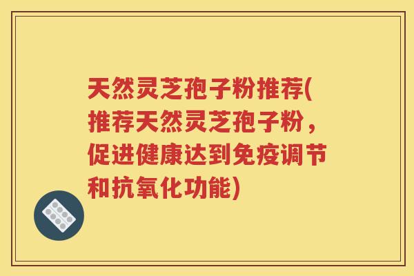 天然灵芝孢子粉推荐(推荐天然灵芝孢子粉，促进健康达到免疫调节和抗氧化功能)