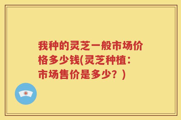 我种的灵芝一般市场价格多少钱(灵芝种植：市场售价是多少？)