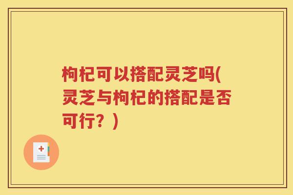 枸杞可以搭配灵芝吗(灵芝与枸杞的搭配是否可行？)