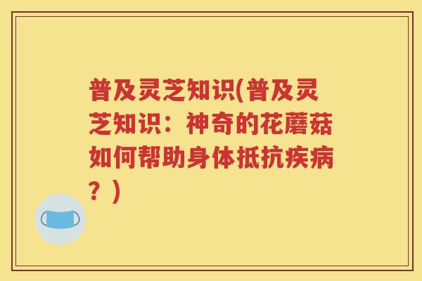 普及灵芝知识(普及灵芝知识：神奇的花蘑菇如何帮助身体抵抗疾病？)