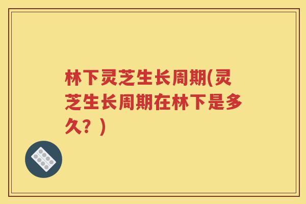 林下灵芝生长周期(灵芝生长周期在林下是多久？)