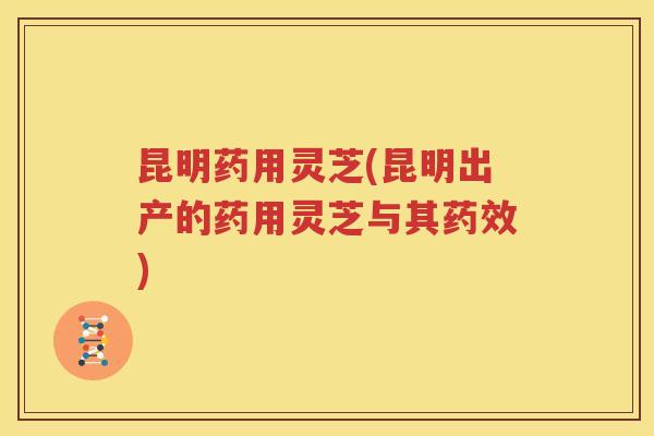 昆明药用灵芝(昆明出产的药用灵芝与其药效)
