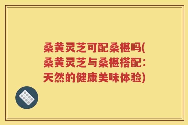 桑黄灵芝可配桑椹吗(桑黄灵芝与桑椹搭配：天然的健康美味体验)