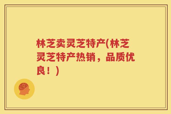 林芝卖灵芝特产(林芝灵芝特产热销，品质优良！)