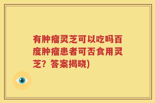 有肿瘤灵芝可以吃吗百度肿瘤患者可否食用灵芝？答案揭晓)