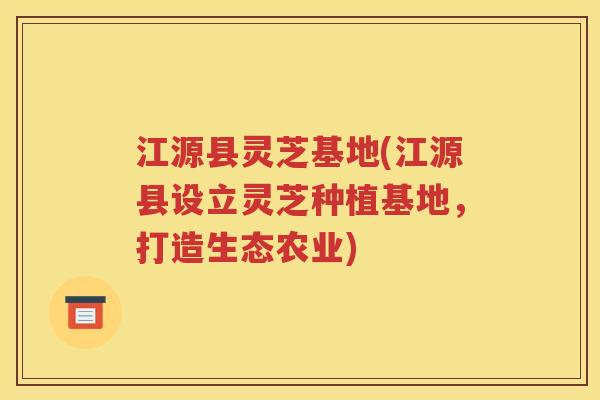 江源县灵芝基地(江源县设立灵芝种植基地，打造生态农业)