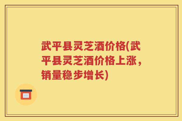 武平县灵芝酒价格(武平县灵芝酒价格上涨，销量稳步增长)