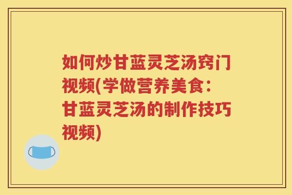 如何炒甘蓝灵芝汤窍门视频(学做营养美食：甘蓝灵芝汤的制作技巧视频)