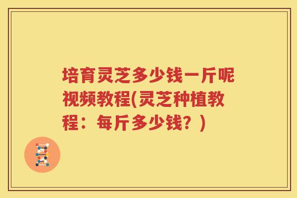 培育灵芝多少钱一斤呢视频教程(灵芝种植教程：每斤多少钱？)
