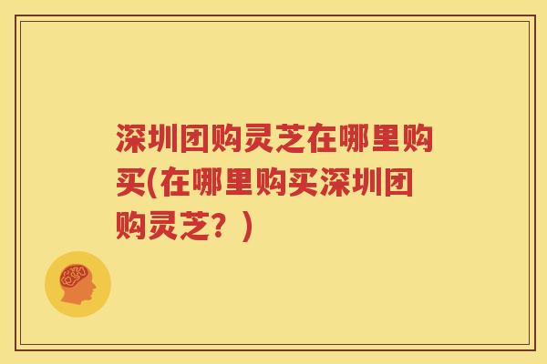 深圳团购灵芝在哪里购买(在哪里购买深圳团购灵芝？)