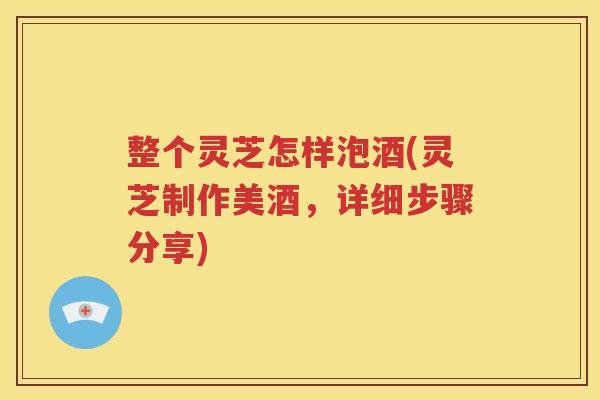 整个灵芝怎样泡酒(灵芝制作美酒，详细步骤分享)
