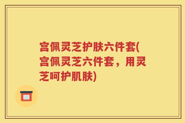 宫佩灵芝护肤六件套(宫佩灵芝六件套，用灵芝呵护肌肤)