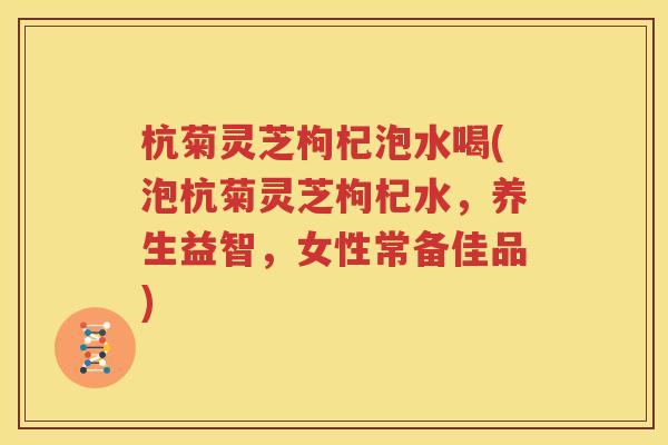 杭菊灵芝枸杞泡水喝(泡杭菊灵芝枸杞水，养生益智，女性常备佳品)