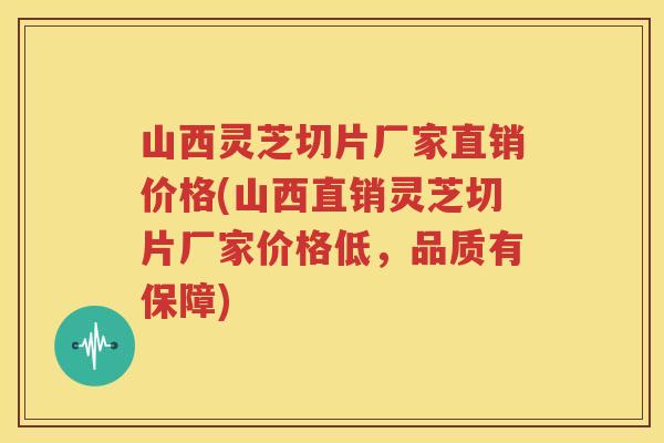 山西灵芝切片厂家直销价格(山西直销灵芝切片厂家价格低，品质有保障)