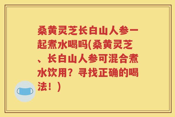 桑黄灵芝长白山人参一起煮水喝吗(桑黄灵芝、长白山人参可混合煮水饮用？寻找正确的喝法！)