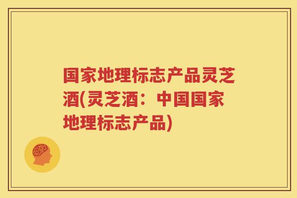 国家地理标志产品灵芝酒(灵芝酒：中国国家地理标志产品)