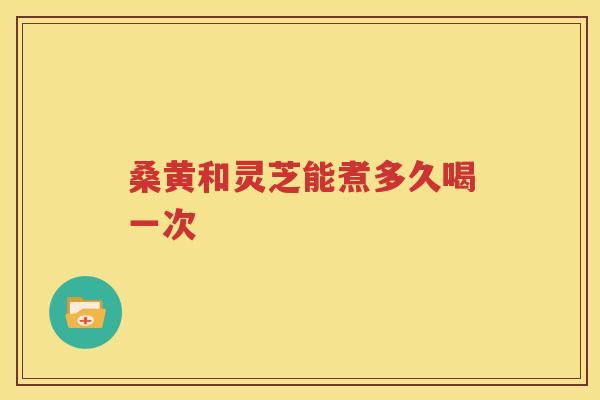 桑黄和灵芝能煮多久喝一次