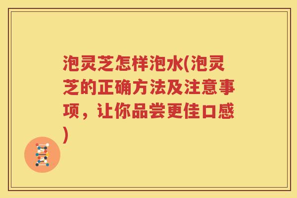 泡灵芝怎样泡水(泡灵芝的正确方法及注意事项，让你品尝更佳口感)