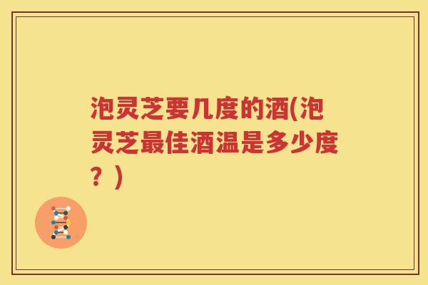泡灵芝要几度的酒(泡灵芝最佳酒温是多少度？)