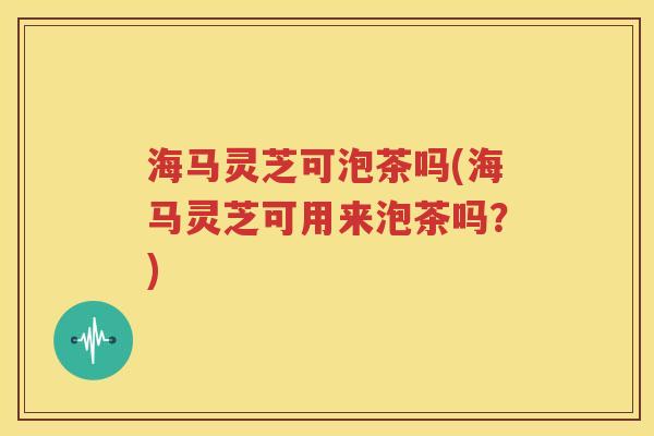 海马灵芝可泡茶吗(海马灵芝可用来泡茶吗？)