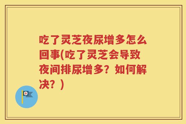 吃了灵芝夜尿增多怎么回事(吃了灵芝会导致夜间排尿增多？如何解决？)