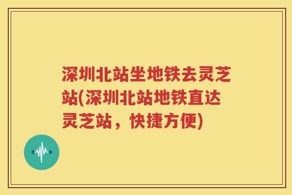 深圳北站坐地铁去灵芝站(深圳北站地铁直达灵芝站，快捷方便)