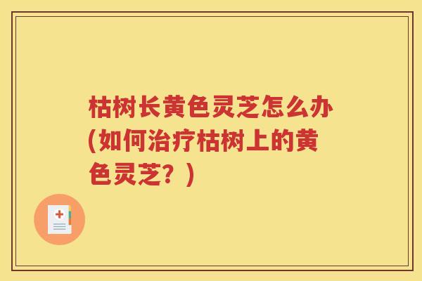 枯树长黄色灵芝怎么办(如何治疗枯树上的黄色灵芝？)