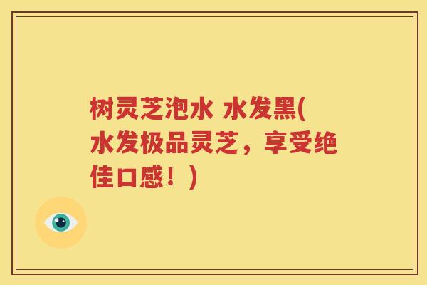 树灵芝泡水 水发黑(水发极品灵芝，享受绝佳口感！)