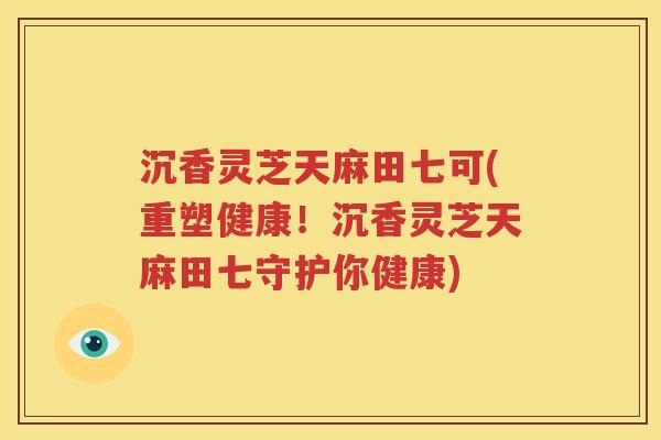 沉香灵芝天麻田七可(重塑健康！沉香灵芝天麻田七守护你健康)