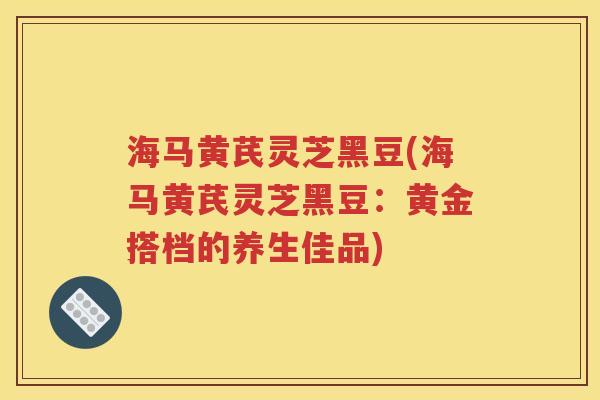 海马黄芪灵芝黑豆(海马黄芪灵芝黑豆：黄金搭档的养生佳品)