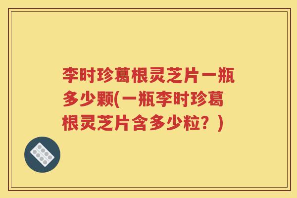 李时珍葛根灵芝片一瓶多少颗(一瓶李时珍葛根灵芝片含多少粒？)