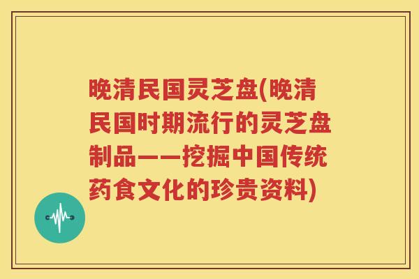 晚清民国灵芝盘(晚清民国时期流行的灵芝盘制品——挖掘中国传统药食文化的珍贵资料)