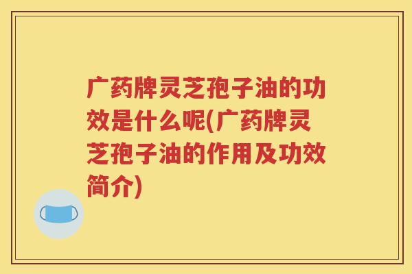 广药牌灵芝孢子油的功效是什么呢(广药牌灵芝孢子油的作用及功效简介)