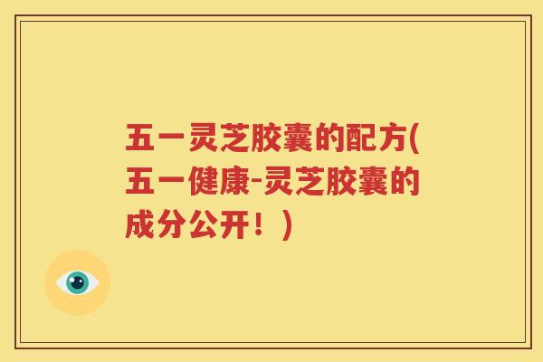 五一灵芝胶囊的配方(五一健康-灵芝胶囊的成分公开！)