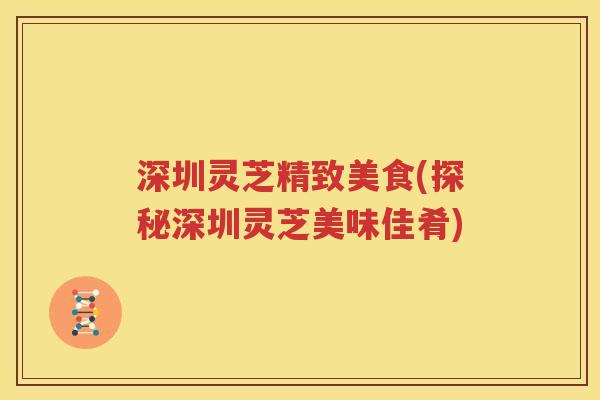 深圳灵芝精致美食(探秘深圳灵芝美味佳肴)