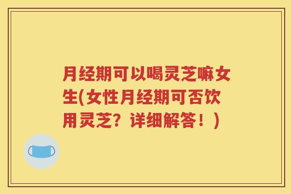 月经期可以喝灵芝嘛女生(女性月经期可否饮用灵芝？详细解答！)
